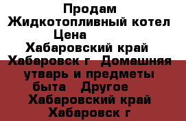 Продам Жидкотопливный котел. › Цена ­ 25 000 - Хабаровский край, Хабаровск г. Домашняя утварь и предметы быта » Другое   . Хабаровский край,Хабаровск г.
